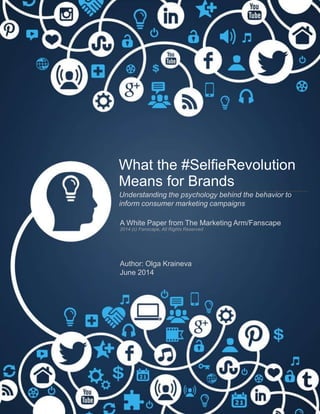 What the #SelﬁeRevolution
Means for Brands
Understanding the psychology behind the behavior to
inform consumer marketing campaigns
	
  
A White Paper from The Marketing Arm/Fanscape
2014 (c) Fanscape, All Rights Reserved
Author: Olga Kraineva
June 2014
 