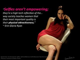 “Selﬁes	
  aren’t	
  empowering;	
  
they’re	
  a	
  high	
  tech	
  reﬂecNon	
  of	
  the…	
  
way	
  society	
  teaches	
  women	
  that	
  
their	
  most	
  important	
  quality	
  is	
  
their	
  physical	
  aErac:veness,”	
  
~	
  Erin	
  Gloria	
  Ryan	
  
Quote	
  from:	
  ScruNnizing	
  the	
  ‘Selﬁe’:	
  Self-­‐Conﬁdence	
  or	
  Self-­‐Obsession?	
  By	
  Elise	
  CurNn	
  (Goodtherapy)	
  
Photo	
  by:	
  Francesco	
  Cavallari	
  (Flickr)	
  
 
