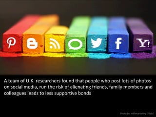 A	
  team	
  of	
  U.K.	
  researchers	
  found	
  that	
  people	
  who	
  post	
  lots	
  of	
  photos	
  
on	
  social	
  media,	
  run	
  the	
  risk	
  of	
  alienaNng	
  friends,	
  family	
  members	
  and	
  
colleagues	
  leads	
  to	
  less	
  supporNve	
  bonds	
  
Photo	
  by:	
  mkhmarkeNng	
  (Flickr)	
  
 