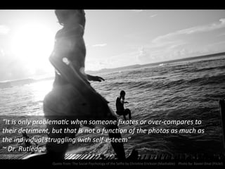 “It	
  is	
  only	
  problemaNc	
  when	
  someone	
  ﬁxates	
  or	
  over-­‐compares	
  to	
  
their	
  detriment,	
  but	
  that	
  is	
  not	
  a	
  funcNon	
  of	
  the	
  photos	
  as	
  much	
  as	
  
the	
  individual	
  struggling	
  with	
  self-­‐esteem”	
  
~	
  Dr.	
  Rutledge	
  
Quote	
  from:	
  The	
  Social	
  Psychology	
  of	
  the	
  Selﬁe	
  by	
  ChrisNne	
  Erickson	
  (Mashable)	
  	
  	
  	
  Photo	
  by:	
  Xavier	
  Dnat	
  (Flickr)	
  
 