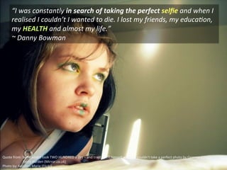 “I	
  was	
  constantly	
  in	
  search	
  of	
  taking	
  the	
  perfect	
  selﬁe	
  and	
  when	
  I	
  
realised	
  I	
  couldn’t	
  I	
  wanted	
  to	
  die.	
  I	
  lost	
  my	
  friends,	
  my	
  educaNon,	
  
my	
  HEALTH	
  and	
  almost	
  my	
  life.”	
  
~	
  Danny	
  Bowman	
  
Quote	
  from:	
  Selﬁe	
  addict	
  took	
  TWO	
  HUNDRED	
  a	
  day	
  –	
  and	
  tried	
  to	
  kill	
  himself	
  when	
  he	
  couldn’t	
  take	
  a	
  perfect	
  photo	
  by	
  Gemma	
  Aldridge	
  and	
  
	
  	
  	
  	
  	
  	
  	
  	
  	
  	
  	
  	
  	
  	
  	
  	
  	
  	
  	
  	
  	
  	
  	
  	
  Kerry	
  Harden	
  (Mirror.co.uk)	
  
Photo	
  by:	
  Keirsten	
  Marie	
  (Flickr)	
  
 