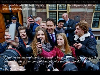 Quote	
  from:	
  Science	
  Links	
  Selﬁes	
  to	
  Narcissism,	
  AddiNon	
  &	
  Low	
  Self	
  Esteem	
  by	
  Christle	
  Barakat	
  (SocialNmes)	
  	
  	
  	
  Photo	
  by:	
  Roel	
  Wijnants	
  (Flickr)	
  
Two	
  out	
  of	
  three	
  of	
  Dr.	
  David	
  Veale’s	
  paNents	
  suﬀer	
  from	
  Body	
  Dysmorphic	
  Disorder	
  
and	
  compulsively	
  take	
  selﬁes.	
  
“CogniNve	
  behavioral	
  therapy	
  is	
  used	
  to	
  help	
  a	
  paNent	
  to	
  recognize	
  the	
  
reasons	
  for	
  his	
  or	
  her	
  compulsive	
  behavior	
  and	
  then	
  to	
  learn	
  how	
  to	
  
moderate	
  it.”	
  
~	
  Dr.	
  David	
  Veale	
  
 