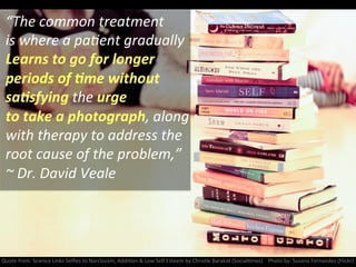 “The	
  common	
  treatment	
  
is	
  where	
  a	
  paNent	
  gradually	
  	
  
Learns	
  to	
  go	
  for	
  longer	
  	
  
periods	
  of	
  :me	
  without	
  
sa:sfying	
  the	
  urge	
  
to	
  take	
  a	
  photograph,	
  along	
  
with	
  therapy	
  to	
  address	
  the	
  
root	
  cause	
  of	
  the	
  problem,”	
  
~	
  Dr.	
  David	
  Veale	
  
Quote	
  from:	
  Science	
  Links	
  Selﬁes	
  to	
  Narcissism,	
  AddiNon	
  &	
  Low	
  Self	
  Esteem	
  by	
  Christle	
  Barakat	
  (SocialNmes)	
  	
  	
  	
  Photo	
  by:	
  Susana	
  Fernandez	
  (Flickr)	
  
 