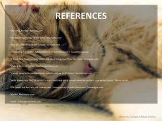 REFERENCES	
  
“My	
  Selﬁe,	
  Myself”	
  NyNmes.com	
  
	
  
“The	
  Social	
  Psychology	
  of	
  the	
  Selﬁe”	
  Mashable.com	
  
	
  
“How	
  do	
  Selﬁes	
  Impact	
  Self-­‐Esteem”	
  Dr-­‐carol.com	
  
	
  
“ScruNnizing	
  the	
  ‘Selﬁe’:	
  Self-­‐Conﬁdence	
  or	
  Self-­‐Obsession?”	
  Goodtherapy.org	
  
	
  
“A	
  Psychiatric	
  Study	
  Reveals	
  Selﬁes	
  Are	
  More	
  Dangerous	
  Than	
  You	
  Think”	
  Policymic.com	
  
	
  
“Making	
  Sense	
  of	
  Selﬁes”	
  Psychologytoday.com	
  
	
  
“Science	
  Links	
  Selﬁes	
  to	
  Narcissism,	
  AddiNon	
  &	
  Low	
  Self	
  Esteem”	
  SocialNmes.com	
  
	
  
“Selﬁe	
  addict	
  took	
  TWO	
  HUNDRED	
  a	
  day	
  –	
  and	
  tried	
  to	
  kill	
  himself	
  when	
  he	
  couldn’t	
  take	
  perfect	
  photo”	
  Mirror.co.uk	
  
	
  
“The	
  Good,	
  the	
  Bad,	
  and	
  the	
  Unexpected	
  Consequences	
  of	
  Selﬁe	
  Obsession”	
  Teenvogue.com	
  
	
  
“#Selﬁe”	
  Metrolyric.com	
  
	
  
“Selﬁe”	
  OxforddicNonaries.com	
  
	
  
Flickr.com	
  
Photo	
  by:	
  Grzegorz	
  Adach	
  (Flickr)	
  
 