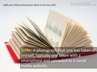 Selﬁe	
  won	
  Oxford	
  DicNonaries	
  Word	
  of	
  the	
  Year	
  2013	
  
Selﬁe:	
  A	
  photograph	
  that	
  one	
  has	
  taken	
  of	
  
oneself,	
  typically	
  one	
  taken	
  with	
  a	
  
smartphone	
  and	
  uploaded	
  to	
  a	
  social	
  
media	
  website.	
  
Photo	
  by:	
  Horia	
  Varlan	
  (Flickr)	
  
Source:	
  Selﬁe;	
  OxforddicNonaries.com	
  
 