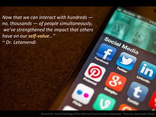 Now	
  that	
  we	
  can	
  interact	
  with	
  hundreds	
  —	
  
no,	
  thousands	
  —	
  of	
  people	
  simultaneously,	
  
	
  we've	
  strengthened	
  the	
  impact	
  that	
  others	
  
have	
  on	
  our	
  self-­‐value…”	
  
~	
  Dr.	
  Letamendi	
  
Quote	
  from:	
  Social	
  Psychology	
  of	
  the	
  Selﬁe	
  by	
  ChrisNne	
  Erickson	
  (Mashable)	
  	
  	
  Photo	
  by:	
  Jason	
  Howie	
  (Flickr)	
  
 