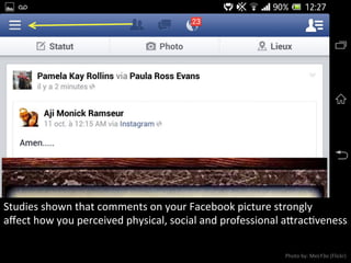 Studies	
  shown	
  that	
  comments	
  on	
  your	
  Facebook	
  picture	
  strongly	
  
aﬀect	
  how	
  you	
  perceived	
  physical,	
  social	
  and	
  professional	
  aracNveness	
  
Photo	
  by:	
  MeLY3o	
  (Flickr)	
  
 