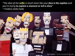 “The	
  idea	
  of	
  the	
  selﬁe	
  is	
  much	
  more	
  like	
  your	
  face	
  is	
  the	
  cap:on	
  and	
  
you’re	
  trying	
  to	
  explain	
  a	
  moment	
  or	
  tell	
  a	
  story”	
  
~	
  Frédéric	
  della	
  Faille	
  
Quote	
  from:	
  My	
  Self,	
  Myself	
  by	
  Jenna	
  Wortham	
  (New	
  York	
  Times)	
  
Photo	
  by:	
  Iain	
  Heath	
  (Flickr)	
  
 