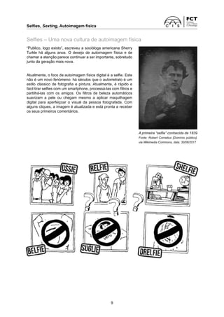 Selfies, Sexting, Autoimagem física	
9
Selfies – Uma nova cultura de autoimagem física
“Publico, logo existo”, escreveu a socióloga americana Sherry
Turkle há alguns anos. O desejo de autoimagem física e de
­
chamar a atenção parece continuar a ser importante, sobretudo
junto da geração mais nova.
Atualmente, o foco da autoimagem física digital é a selfie. Este
não é um novo fenómeno: há séculos que o autorretrato é um
estilo clássico de fotografia e pintura. Atualmente, é rápido e
fácil tirar selfies com um smartphone, processá-las com filtros e
partilhá-las com os amigos. Os filtros de beleza automáticos
­
suavizam a pele ou chegam mesmo a aplicar maquilhagem
­
digital para aperfeiçoar o visual da pessoa fotografada. Com
alguns cliques, a imagem é atualizada e está pronta a receber
os seus primeiros comentários.
A primeira “selfie” conhecida de 1839
Fonte: Robert Cornelius [Domínio público],
via Wikimedia Commons, data: 30/06/2017
 