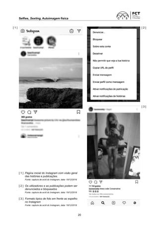 Selfies, Sexting, Autoimagem física	
20
[ 1 ]	
Página inicial do Instagram com visão geral
das histórias e publicações.
	 Fonte: captura de ecrã do Instagram, data: 19/12/2018
[ 2 ]	
Os utilizadores e as publicações podem ser
denunciados e bloqueados
	 Fonte: captura de ecrã do Instagram, data: 19/12/2018
[ 3 ]	 
Formato típico de foto em frente ao espelho
no Instagram
	 Fonte: captura de ecrã do Instagram, data: 19/12/2018
[ 1 ]
[ 3 ]
[ 2 ]
 