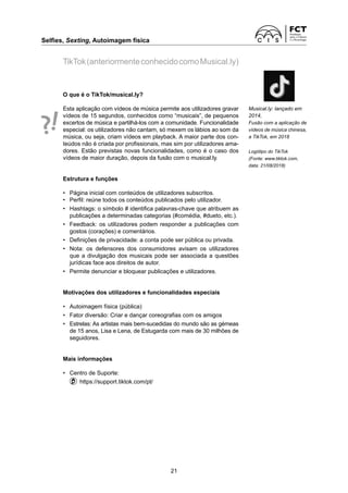 Selfies, Sexting, Autoimagem física	
21
TikTok(anteriormenteconhecidocomoMusical.ly)
O que é o TikTok/musical.ly?
Esta aplicação com vídeos de música permite aos utilizadores gravar
vídeos de 15 segundos, conhecidos como “musicais”, de pequenos
excertos de música e partilhá-los com a comunidade. Funcionalidade
especial: os utilizadores não cantam, só mexem os lábios ao som da
música, ou seja, criam vídeos em playback. A maior parte dos con­
teúdos não é criada por profissionais, mas sim por utilizadores ama-
dores. Estão previstas novas funcionalidades, como é o caso dos
vídeos de maior duração, depois da fusão com o musical.ly.
Estrutura e funções
•	 Página inicial com conteúdos de utilizadores subscritos.
•	 Perfil: reúne todos os conteúdos publicados pelo utilizador.
•	 Hashtags: o símbolo # identifica palavras-chave que atribuem as
publicações a determinadas categorias (#comédia, #dueto, etc.).
•	 Feedback: os utilizadores podem responder a publicações com
gostos (corações) e comentários.
•	 Definições de privacidade: a conta pode ser pública ou privada.
•	 Nota: os defensores dos consumidores avisam os utilizadores
que a divulgação dos musicais pode ser associada a questões
jurídicas face aos direitos de autor.
•	 Permite denunciar e bloquear publicações e utilizadores.
Motivações dos utilizadores e funcionalidades especiais
•	 Autoimagem física (pública)
•	 Fator diversão: Criar e dançar coreografias com os amigos
•	 Estrelas: As artistas mais bem-sucedidas do mundo são as gémeas
de 15 anos, Lisa e Lena, de Estugarda com mais de 30 milhões de
seguidores.
Mais informações
• 	 Centro de Suporte:
	   https://support.tiktok.com/pt/
Musical.ly: lançado em
2014,
Fusão com a aplicação de
vídeos de música chinesa,
a TikTok, em 2018
Logótipo do TikTok
(Fonte: www.tiktok.com,
data: 21/08/2018)
 