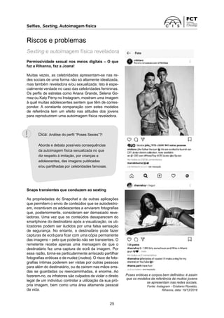 Selfies, Sexting, Autoimagem física	
25
Permissividade sexual nos meios digitais – O que
faz a Rihanna, faz a Joana!
Muitas vezes, as celebridades apresentam-se nas re-
des sociais de uma forma não só altamente idealizada,
mas também reveladora e/ou sexualizada. Isto é espe-
cialmente verdade no caso das celebridades femininas.
Os perfis de estrelas como Ariana Grande, Selena Go-
mez ou Katy Perry no Instagram, mostram uma imagem
à qual muitas adolescentes sentem que têm de corres-
ponder. A constante comparação com estes modelos
de referência tem um efeito nas atitudes dos jovens
para reproduzirem uma autoimagem física reveladora.
Snaps transientes que conduzem ao sexting
As propriedades do Snapchat e de outras aplicações
que permitem o envio de conteúdos que se autodestro-
em, incentivam os adolescentes a enviarem fotografias
que, posteriormente, consideram ser demasiado reve-
ladoras. Uma vez que os conteúdos desaparecem do
smartphone do destinatário após a visualização, os uti-
lizadores podem ser iludidos por uma falsa sensação
de segurança. No entanto, o destinatário pode ­
fazer
capturas de ecrã para ficar com uma cópia ­
permanente
das imagens – pelo que poderão não ser transientes. O
remetente recebe apenas uma mensagem de que o
destinatário fez uma captura de ecrã da imagem. Por
essa razão, torna-se particularmente ­
arriscado partilhar
fotografias eróticas e de nudez (nudes). O risco de foto-
grafias íntimas poderem ser vistas por outras pessoas
para além do destinatário, ou de caírem nas mãos erra-
das se guardadas ou reencaminhadas, é enorme. Ao
fazerem-no, os infratores são culpados de violar o direito
legal de um indivíduo controlar a utilização da sua pró-
pria imagem, bem como uma área altamente pessoal
da vida.
Riscos e problemas
Sexting e autoimagem física reveladora
Poses eróticas e corpos bem definidos: é assim
que os modelos de referência de muitos jovens
se apresentam nas redes sociais.
Fonte: Instagram - Cristiano Ronaldo,
Rihanna, data: 19/12/2018
Dica: Análise do perfil “Poses Sexies”?!
Aborde e debata possíveis consequências
da autoimagem física sexualizada no que
diz respeito à imitação, por crianças e
adolescentes, das imagens publicadas
e/ou partilhadas por celebridades famosas.
 