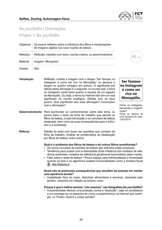 Selfies, Sexting, Autoimagem física	
34
Projeto 1: Be yourSelfie
Be yourSelfie | Orientações
Objetivos Os jovens refletem sobre a influência dos filtros e manipulações
de imagens digitais nas suas noções de beleza.
Métodos Reflexão, trabalho com texto, escrita criativa, ou desenho/pintura
Material Imagem “Monopólio”
Acesso Não
Introdução	
Reflexão: mostre a imagem com o slogan “Ser famoso no
Instagram é como ser rico no Monopólio” ou escreva o
­
slogan no quadro (imagem em anexo). O significado por
detrás desta afirmação é o seguinte: no mundo real, a fama
no Instagram conta tanto quanto a riqueza de um jogador
do Monopólio. Ou seja, a fama na Internet não tem um real
significado no mundo analógico. Debata com os seus
­
jovens: Que significado tem esta afirmação? Concordam
com a afirmação?
Desenvolvimento	
Para aprofundar os conhecimentos sobre este tema, os
­
jovens leem o texto da ficha de trabalho que aborda os
­
filtros de beleza, a auto-otimização e os conceitos de beleza
idealizada, bem como as suas consequências para o indiví-
duo e a sociedade.
Reforço	
Debate do texto com base nas questões que constam da
ficha de trabalho. Análise da problemática da idealização
por filtros de beleza, entre outros:
	 Qual é o problema dos filtros de beleza e de outros filtros semelhantes?
	 •	
Os novos conceitos de padrões de beleza são definidos pelas empresas
	 •	
Tendência para acabar com a diversidade (forte influência dos modelos de refe-
rência ocidentais, modelos de referência geralmente transmitidos pelos media)
	 •	
Falar sobre o teste de beleza  Pouco espaço para individualidade e diversidade
quando os bots e os algoritmos avaliam funcionalidades como a simetria facial
  http://beauty.ai
	 
Quais são as potenciais consequências que resultam da pressão em manter
uma aparência bonita?
	 •	
Insatisfação face ao corpo, distúrbios alimentares e anorexia, obsessão pelo
ginásio, vergonha em relação ao próprio corpo
	
Porque é que é melhor sermos “nós mesmos” nas fotografias (be yourSelfie)?
	 •	
A autenticidade oferece uma proteção contra a “desilusão”, seja na candidatura
a um emprego ou na pesquisa de um(a) companheiro(a) na Internet (por exem-
plo, no Tinder). Qual é a vossa opinião?
Fama no Instagram:
transiente e insignifi-
cante?
Fonte da captura de
ecrã: facebook.de, data:
13/07/2016
Ser famoso
no Instagram
é como ser
rico no
Monopólio.
45 min.
 