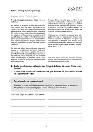 Selfies, Sexting, Autoimagem física	
37
A auto-otimização através de filtros e modos
de beleza
No entanto, as mulheres de rosto não claro tam-
bém utilizam filtros de beleza de influência oci-
dental – colocando sobre o seu rosto uma espes-
sa camada de beleza estereotipada, idealizada.
Em muitos locais, o ideal ocidental de beleza está
em crescimento. Isto deve-se, provavelmente, à
sua difusão pelos media – incluindo a Internet. As
séries televisivas americanas e os êxitos de bilhe-
teira, repletos de pessoas magras, dominaram o
mercado internacional durante um longo período
de tempo.
Os filtros de beleza disponibilizados pelas apli­
cações e smartphones permitem facilmente
acompanhar este rigoroso padrão. De acordo
com Martin Gründl, estes não alteram os nossos
conceitos de beleza enquanto tal. Por exemplo,
desde que há registo, a pele sem falhas é con­
siderada atraente. A tecnologia apenas facilita a
sua concretização.
Be yourSelfie | Orientações
Todavia, Gründl acredita que os filtros e as
­
fotografias embelezadas uniformizadas podem
também fazer com que as pessoas se sintam
­
insatisfeitas com a sua própria aparência ou com
a aparência do(a) seu(ua) companheiro(a). Em
algumas circunstâncias, as aplicações podem até
incentivar os distúrbios alimentares.
A ideia de que não podemos publicar uma foto-
grafia online de nós mesmos sem filtros é uma
novidade. “É como as fotografias tipo passe: se
todos pedirem ao fotógrafo para otimizar a sua
própria imagem e se todos tiverem uma pele sem
falhas, a possibilidade de escolha será mínima”,
afirma Gründl. […]
Fonte: bento, Teresa Sickert, data: 05/10/2016 http://www.
bento.de/ style/schoenheitsideale-in-apps-standardisierte-be-
auty-filterpraegen- menschen-902168/
2. 
Qual é o problema da utilização dos filtros de beleza e de outros filtros seme-
lhantes?
3. 
Quais são as potenciais consequências que resultam da pressão em manter
uma aparência bonita?
“Ego News” Edição 5/2022 NOVA TENDÊNCIA!
Tarefa/trabalho para casa adicional
Beleza em 2022! Que novos desenvolvimentos, aplicações ou dispositivos estarão no mercado no
futuro? Escrever um pequeno artigo para a revista online “Ego News” em 2022.
 
