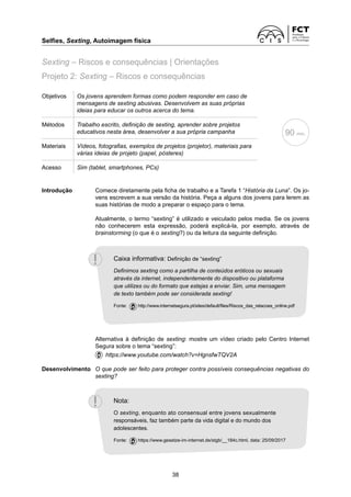 Selfies, Sexting, Autoimagem física	
38
Objetivos Os jovens aprendem formas como podem responder em caso de
mensagens de sexting abusivas. Desenvolvem as suas próprias
ideias para educar os outros acerca do tema.
Métodos Trabalho escrito, definição de sexting, aprender sobre projetos
educativos nesta área, desenvolver a sua própria campanha
Materiais Vídeos, fotografias, exemplos de projetos (projetor), materiais para
várias ideias de projeto (papel, pósteres)
Acesso Sim (tablet, smartphones, PCs)
Introdução	
Comece diretamente pela ficha de trabalho e a Tarefa 1 “História da Luna”. Os jo-
vens escrevem a sua versão da história. Peça a alguns dos jovens para lerem as
suas histórias de modo a preparar o espaço para o tema.
	
Atualmente, o termo “sexting” é utilizado e veiculado pelos media. Se os jovens
não conhecerem esta expressão, poderá explicá-la, por exemplo, através de
brainstorming (o que é o sexting?) ou da leitura da seguinte definição.
	
Alternativa à definição de sexting: mostre um vídeo criado pelo Centro Internet
Segura sobre o tema “sexting”:
	  https://www.youtube.com/watch?v=HgnsfwTQV2A
Desenvolvimento	
O que pode ser feito para proteger contra possíveis consequências negativas do
sexting?
90 min.
Projeto 2: Sexting – Riscos e consequências
Sexting – Riscos e consequências | Orientações
Caixa informativa: Definição de “sexting”
Definimos sexting como a partilha de conteúdos eróticos ou sexuais
através da internet, independentemente do dispositivo ou plataforma
que utilizes ou do formato que estejas a enviar. Sim, uma mensagem
de texto também pode ser considerada sexting!
Fonte:  http://www.internetsegura.pt/sites/default/files/Riscos_das_relacoes_online.pdf
Nota:
O sexting, enquanto ato consensual entre jovens sexualmente
responsáveis, faz também parte da vida digital e do mundo dos
adolescentes.
Fonte:  https://www.gesetze-im-internet.de/stgb/__184c.html, data: 25/09/2017
 