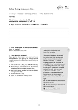 Selfies, Sexting, Autoimagem física	
44
Tarefas:
“Nada te torna mais vulnerável do que as
fotografias em que estás nua” (Luna, 15).
1. O que poderá ter acontecido à Luna? Escreve a sua história.
Sexting – Riscos e consequências | Ficha de trabalho
2. Quais poderão ser as consequências nega-
tivas do sexting?
Reúna as opiniões no quadro.
3. Como te podes proteger?
Aqui, podes desenvolver uma campanha de
sensibilização para evitar as consequências
negativas do sexting. Escolha uma atividade, de
“a” a “e”.
a.	 Folheto informativo, 2 páginas (folhaA4 ­
dobrada)
b.	Apresentação: apresentação em PowerPoint,
3 diapositivos (computador, PowerPoint)
c.	 Meme de reação (gerador de memes, tablet,
smartphone ou PC)
d.	Póster informativo (A3)
e.	 Vídeo no smartphone, 30 segundos
Sextortion – chantagem com
fotografias de nudez
Sextortion é uma forma de extorsão
que utiliza fotografias de nudez e é,
muitas vezes, uma consequência
negativa do sexting. Os autores
ameaçam publicar as fotografias de
nudez [...]. Nunca te sintas persuadido
a enviar fotografias onde estás nu(a)
ou com pouca roupa numa conversa
de chat. Acima de tudo, tem muito
cuidado com estranhos que te
contactam e que pedem para fazer
logo um skype contigo ou que te
pedem para enviares fotografias tuas.
Fonte:
  http://www.internetsegura.pt/sites/default/
files/Europol%201.pdf
  http://www.internetsegura.pt/sites/default/
files/Europol%20P2.pdf
  https://youtu.be/fvGzbkxDRWO
 