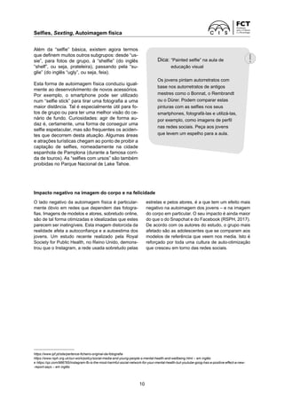 Selfies, Sexting, Autoimagem física	
10
Além da “selfie” básica, existem agora termos
que definem muitos outros subgrupos: desde “us-
sie”, para fotos de grupo, à “shelfie” (do inglês
“shelf”, ou seja, prateleira), passando pela “su-
glie” (do inglês “ugly”, ou seja, feia).
Esta forma de autoimagem física conduziu igual-
mente ao desenvolvimento de novos acessórios.
Por exemplo, o smartphone pode ser utilizado
num “selfie stick” para tirar uma fotografia a uma
maior distância. Tal é especialmente útil para fo-
tos de grupo ou para ter uma melhor visão do ce-
nário de fundo. Curiosidades: agir de forma au-
daz é, certamente, uma forma de conseguir uma
selfie espetacular, mas são frequentes os aciden-
tes que decorrem desta atuação. Algumas áreas
e atrações turísticas chegam ao ponto de proibir a
captação de selfies, nomeadamente na cidade
espanhola de Pamplona (durante a famosa corri-
da de touros). As “selfies com ursos” são também
proibidas no Parque Nacional de Lake Tahoe.
Impacto negativo na imagem do corpo e na felicidade
O lado negativo da autoimagem física é particular-
mente óbvio em redes que dependem das fotogra-
fias. Imagens de modelos e atores, sobretudo online,
são de tal forma otimizadas e idealizadas que estes
parecem ser inatingíveis. Esta imagem distorcida da
realidade afeta a autoconfiança e a autoestima dos
jovens. Um estudo recente realizado pela Royal
­
Society for Public Health, no Reino Unido, demons-
trou que o Instagram, a rede usada sobretudo pelas
estrelas e pelos atores, é a que tem um efeito mais
negativo na autoimagem dos jovens – e na imagem
do corpo em particular. O seu impacto é ainda maior
do que o do Snapchat e do Facebook (RSPH, 2017).
De acordo com os autores do estudo, o grupo mais
afetado são as adolescentes que se comparam aos
modelos de referência que veem nos media. Isto é
reforçado por toda uma cultura de auto-otimização
que cresceu em torno das redes sociais.
https://www.ipf.pt/site/pertence-ficheiro-original-da-fotografia
https://www.rsph.org.uk/our-work/policy/social-media-and-young-people-s-mental-health-and-wellbeing.html – em inglês
e https://qz.com/988765/instagram-fb-is-the-most-harmful-social-network-for-your-mental-health-but-youtube-goog-has-a-positive-effect-a-new-
-report-says – em inglês
Dica: 
“Painted selfie” na aula de
educação visual
Os jovens pintam autorretratos com
base nos autorretratos de antigos
mestres como o Bonnat, o Rembrandt
ou o Dürer. Podem comparar estas
pinturas com as selfies nos seus
smartphones, fotografá-las e utilizá-las,
por exemplo, como imagens de perfil
nas redes sociais. Peça aos jovens
que levem um espelho para a aula.
 