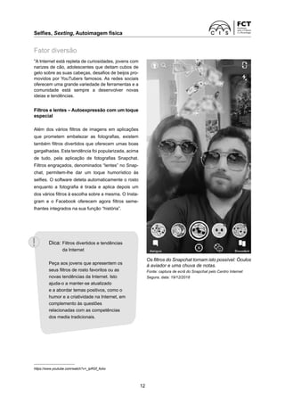 Selfies, Sexting, Autoimagem física	
12
“A Internet está repleta de curiosidades, jovens com
narizes de cão, adolescentes que deitam cubos de
gelo sobre as suas cabeças, desafios de beijos pro-
movidos por YouTubers famosos. As redes sociais
oferecem uma grande variedade de ferramentas e a
comunidade está sempre a desenvolver novas
ideias e tendências.
Filtros e lentes – Autoexpressão com um toque
especial
Além dos vários filtros de imagens em aplicações
que prometem embelezar as fotografias, existem
também filtros divertidos que oferecem umas boas
gargalhadas. Esta tendência foi popularizada, acima
de tudo, pela aplicação de fotografias Snapchat.
­
Filtros engraçados, denominados “lentes” no Snap-
chat, permitem-lhe dar um toque humorístico às
­
selfies. O software deteta automaticamente o rosto
enquanto a fotografia é tirada e aplica depois um
dos vários filtros à escolha sobre a mesma. O Insta-
gram e o Facebook oferecem agora filtros seme-
lhantes integrados na sua função “história”.
https://www.youtube.com/watch?v=_lpRGf_foAo
Os filtros do Snapchat tornam isto possível: Óculos
à aviador e uma chuva de notas.
Fonte: captura de ecrã do Snapchat pelo Centro Internet
­
Segura, data: 19/12/2018
Fator diversão
Dica: 
Filtros divertidos e tendências
da Internet
Peça aos jovens que apresentem os
seus filtros de rosto favoritos ou as
novas tendências da Internet. Isto
ajuda-o a manter-se atualizado
e a abordar temas positivos, como o
humor e a criatividade na Internet, em
complemento às questões
relacionadas com as competências
dos media tradicionais.
 