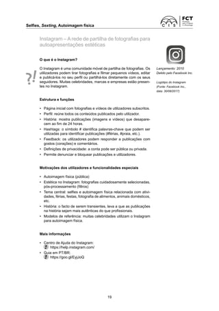 Selfies, Sexting, Autoimagem física	
19
Instagram – A rede de partilha de fotografias para
autoapresentações estéticas
O que é o Instagram?
O Instagram é uma comunidade móvel de partilha de fotografias. Os
utilizadores podem tirar fotografias e filmar pequenos vídeos, editar
e publicá-los no seu perfil ou partilhá-los diretamente com os seus
seguidores. Muitas celebridades, marcas e empresas estão presen-
tes no Instagram.
Estrutura e funções
• 	 Página inicial com fotografias e vídeos de utilizadores subscritos.
• 	 Perfil: reúne todos os conteúdos publicados pelo utilizador.
• 	 História: mostra publicações (imagens e vídeos) que desapare-
cem ao fim de 24 horas.
• 	 Hashtags: o símbolo # identifica palavras-chave que podem ser
utilizadas para identificar publicações (#férias, #praia, etc.).
• 	 Feedback: os utilizadores podem responder a publicações com
gostos (corações) e comentários.
• 	 Definições de privacidade: a conta pode ser pública ou privada.
• 	 Permite denunciar e bloquear publicações e utilizadores.
Motivações dos utilizadores e funcionalidades especiais
• 	 Autoimagem física (pública)
• 	 Estética no Instagram: fotografias cuidadosamente selecionadas,
pós-processamento (filtros)
• 	 Tema central: selfies e autoimagem física relacionada com ativi-
dades, férias, festas, fotografia de alimentos, animais domésticos,
etc.
• 	 História: o facto de serem transientes, leva a que as publicações
na história sejam mais autênticas do que profissionais.
• 	 Modelos de referência: muitas celebridades utilizam o Instagram
para autoimagem física.
Mais informações
•	 Centro de Ajuda do Instagram:
  https://help.instagram.com/
•	 Guia em PT/BR:
  https://goo.gl/EyjJoQ
Lançamento: 2010
Detido pelo Facebook Inc.
Logótipo do Instagram
(Fonte: Facebook Inc.,
data: 30/08/2017)
 