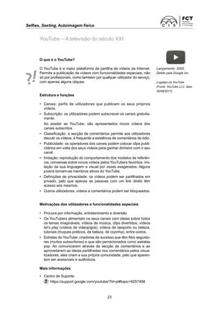 Selfies, Sexting, Autoimagem física	
23
YouTube – A televisão do século XXI
O que é o YouTube?
O YouTube é a maior plataforma de partilha de vídeos da Internet.
Permite a publicação de vídeos com funcionalidades especiais, não
só por profissionais, como também por qualquer utilizador do serviço,
com apenas alguns cliques.
Estrutura e funções
•	 Canais: perfis de utilizadores que publicam os seus próprios
vídeos.
•	 Subscrição: os utilizadores podem subscrever os canais gratuita-
mente.
	 Ao aceder ao YouTube, são apresentados novos vídeos dos
­
canais subscritos.
•	 Classificação: a secção de comentários permite aos utilizadores
discutir os vídeos; é frequente a existência de comentários de ódio.
•	 Publicidade: os operadores dos canais podem colocar clips publi-
citários em volta dos seus vídeos para ganhar dinheiro com o seu
canal.
•	 Imitação: reprodução do comportamento dos modelos de referên-
cia, conversas sobre novos vídeos pelos YouTubers favoritos, imi-
tação da sua linguagem e visual por vezes exagerados. Alguns
jovens tornam-se membros ativos do YouTube.
•	 Definições de privacidade: os vídeos podem ser partilhados em
privado, pelo que apenas as pessoas com um link direto têm
acesso aos mesmos.
•	 Outros utilizadores, vídeos e comentários podem ser bloqueados.
Motivações dos utilizadores e funcionalidades especiais
• 	 Procura por informação, entretenimento e diversão.
• 	 Os YouTubers alimentam os seus canais com ideias sobre todos
os temas imagináveis: vídeos de música, clips divertidos, vídeos
let’s play (vídeos de videojogos), vídeos de desporto ou beleza,
tutoriais (truques práticos, de beleza, de cozinha), entre outros.
• 	 Estrelas do YouTube: criadores de sucesso que têm fiéis seguido-
res (muitos subscritores) e que são percecionados como estrelas
pop. Ao comunicarem através da secção de comentários e ao
aproveitarem as ideias partilhadas nos comentários pelos visua-
lizadores, eles criam a sua própria comunidade, pelo que aparen-
tam ser acessíveis e autênticos.
Mais informações
•	 Centro de Suporte:
	   https://support.google.com/youtube/?hl=pt#topic=9257498
Lançamento: 2005
Detido pela Google Inc.
Logótipo do YouTube
(Fonte: YouTube LLC, data:
30/08/2017)
 