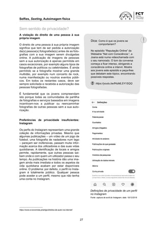 Selfies, Sexting, Autoimagem física	
27
A violação do direito de uma pessoa à sua
própria imagem
O direito de uma pessoa à sua própria imagem
significa que tem de ser pedida a autorização
da(s) pessoa(s) fotografada(s) antes de as foto-
grafias com a sua imagem serem divulgadas
online. A publicação de imagens de pessoas
sem a sua autorização é apenas permitida em
casos excecionais, por exemplo alguns tipos de
fotografias de políticos ou celebridades. É ainda
permitido se a fotografia mostrar uma grande
multidão, por exemplo num concerto de rock,
numa manifes­
tação ou noutros eventos públi-
cos. Em todos os restantes casos, deve ser
sempre solicitada e ­
recebida a autorização das
pessoas fotografadas.
É fundamental que os jovens compreendam
isto porque todas as comunidades de partilha
de fotografias e serviços baseados em imagens
incentivam-nos a publicar ou reencaminhar
­
fotografias de outras pessoas sem a sua auto­
rização.
Preferências de privacidade insuficientes:
Instagram
Os perfis do Instagram representam uma grande
coleção de informações privadas. Mesmo que
­
algumas publicações – um vídeo de um jogo de
futebol, uma fotografia de nadadores num lago
– pareçam ser inofensivas, passam muita infor-
mação acerca dos utilizadores e das suas vidas
quotidianas. A identificação de locais e amigos
permite, rapidamente, que outras pessoas sai-
bam onde e com quem um utilizador passa o seu
tempo. As publicações na história dão uma ima-
gem ainda mais imediata e todos os aspetos da
vida quotidiana acabam por estar disponíveis
online. O problema: por defeito, o perfil no Insta-
gram é totalmente público. Qualquer pessoa
pode aceder a um perfil, mesmo que não tenha
uma conta no Instagram.
https://www.e-konomista.pt/artigo/direitos-de-autor-na-internet/
Sem sentido de privacidade?
Definições de privacidade de um perfil
no Instagram
Fonte: captura de ecrã do Instagram, data: 19/12/2018
Dica: 
Como é que os jovens se
comportariam?
No episódio “Reputação Online” da
Websérie “Net com Consciência:”, a
Joana está numa videochamada com
o seu namorado. O tom da conversa
começa a ficar intenso, obrigando a
consciência online a intervir. Mostre
aos jovens este episódio e peça-lhes
que debatam este tópico, encontrando
possíveis respostas.
  https://youtu.be/fHzMLSY1SQQ
 
