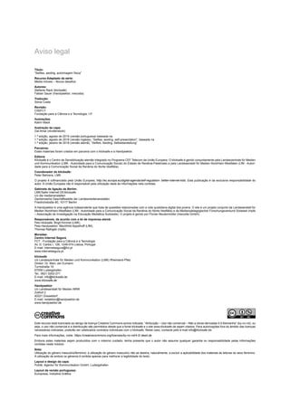 Aviso legal
Título:
“Selfies, sexting, autoimagem física”
Recurso Adaptado da série:
Media móveis – Novos desafios
Autores:
Stefanie Rack (klicksafe)
Fabian Sauer (Handysektor, mecodia)
Tradução:
Sónia Costa
Revisão:
CIS|FCT
Fundação para a Ciência e a Tecnologia, I.P.
Ilustrações:
Katrin Mack
Ilustração da capa:
Gal Amar (shutterstock)
1.ª edição, agosto de 2019 (versão portuguesa) baseada na:
1.ª edição, agosto de 2018 (versão inglesa), “Selfies, sexting, self-presentation”, baseada na
1.ª edição, janeiro de 2018 (versão alemã), “Selfies, Sexting, Selbstdarstellung”
Parceiros:
Estes materiais foram criados em parceria com o klicksafe e a Handysektor.
Editora:
Klicksafe é o Centro de Sensibilização alemão integrado no Programa CEF Telecom da União Europeia. O klicksafe é gerido conjuntamente pela Landeszentrale für Medien
und Kommunikation (LMK - Autoridade para a Comunicação Social) do Estado de Renânia-Palatinado e pela Landesanstalt für Medien Nordrhein-Westfalen (LfM - Autori-
dade para a Comunicação Social da Renânia do Norte-Vestfália).
Coordenador do klicksafe:
Peter Behrens, LMK
O projeto é cofinanciado pela União Europeia, http://ec.europa.eu/digital-agenda/self-regulation- better-internet-kids. Esta publicação é da exclusiva responsabilidade do
autor. A União Europeia não é responsável pela utilização dada às informações nela contidas.
Gabinete de ligação de Berlim:
LMK/Safer Internet DE/klicksafe
c/o die medienanstalten
Gemeinsame Geschäftsstelle der Landesmedienanstalten
Friedrichstraße 60, 10117 Berlim
A Handysektor é uma agência independente que trata de questões relacionadas com a vida quotidiana digital dos jovens. O site é um projeto conjunto da Landesanstalt für
Medien Nordrhein-Westfalen (LfM - Autoridade para a Comunicação Social da Renânia do Norte-Vestfália) e da Medienpädagogischer Forschungsverbund Südwest (mpfs
– Associação de Investigação na Educação Mediática Sudoeste). O projeto é gerido por Florian Beutenmüller (mecodia GmbH).
Responsáveis, de acordo com a lei de imprensa alemã:
Pelo klicksafe: Birgit Kimmel (LMK)
Pela Handysektor: Mechthild Appelhoff (LfM),
Thomas Rathgeb (mpfs)
Moradas:
Centro Internet Segura
FCT - Fundação para a Ciência e a Tecnologia
Av. D. Carlos I, 126, 1249-074 Lisboa, Portugal
E-mail: internetsegura@fct.pt
www.internetsegura.pt
klicksafe
c/o Landeszentrale für Medien und Kommunikation (LMK) Rheinland-Pfalz
Diretor: Dr. Marc Jan Eumann
Turmstraße 10
67059 Ludwigshafen
Tel.: 0621 5202-271
E-mail: info@klicksafe.de
www.klicksafe.de
Handysektor
c/o Landesanstalt für Medien NRW
Zollhof 2
40221 Düsseldorf
E-mail: redaktion@handysektor.de
www.handysektor.de
Este recurso está licenciado ao abrigo da licença Creative Commons acima indicada. “Atribuição – Uso não comercial – Não a obras derivadas 4.0 Alemanha” (by-nc-nd), ou
seja, o uso não comercial e a distribuição são permitidos desde que a fonte klicksafe e o site www.klicksafe.de sejam citados. Para autorizações fora do âmbito das licenças
necessárias indicadas, poderão ser celebrados contratos individuais com o klicksafe. Neste caso, contacte pelo e-mail info@klicksafe.de.
Para mais informações, visite: https://creativecommons.org/licenses/by-nc-nd/4.0/ deed.de
Embora estes materiais sejam produzidos com o máximo cuidado, tenha presente que o autor não assume qualquer garantia ou responsabilidade pelas informações
contidas neste módulo.
Nota:
Utilização do género masculino/feminino: a utilização do género masculino não se destina, naturalmente, a excluir a aplicabilidade dos materiais às leitoras do sexo feminino.
A utilização de ambos os géneros é omitida apenas para melhorar a legibilidade do texto.
Layout e design da capa:
Publik. Agentur für Kommunikation GmbH, Ludwigshafen
Layout da versão portuguesa:
Europress, Indústria Gráfica
 
