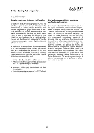 Selfies, Sexting, Autoimagem física	
29
Bullying nos grupos de turmas no WhatsApp
O problema do bullying nos grupos de turmas no
WhatsApp parece ser uma questão recorrente
nas reuniões de turmas. Tal pode dever-se a dois
fatores: os jovens no grupo estão, mais ou me-
nos, por sua conta, ou seja, essencialmente, não
existe supervisão por parte de um adulto. Além
disso, é mais fácil escrever um insulto do que
­
dizê-lo na cara de alguém. Se os conflitos da tur-
ma não são discutidos nem resolvidos no “mundo
real”, eles passam para a esfera digital e são mais
difíceis de travar.
A nomeação de moderadores e administradores
– tal como os delegados de turma – que penali-
zem a conduta desleal, de acordo com um con-
junto acordado de regras, pode ser o primeiro
passo no sentido de encontrar a solução. Poderá
encontrar mais sugestões aqui:
•	 Vídeo sobre Cyberbullying via Whatsapp:
•	 http://www.multirio.rj.gov.br/index.php/assista/
tv/12747-cyberbullying-via-whatsapp
•	 Episódio “Cyberbullying” da Websérie “Net com
Consciência”:
•	 https://www.youtube.com/watch?v=c7sVzVeAqg4
Cyberbullying
O privado passa a público – páginas de
confissões do Instagram
Aqui irá encontrar as histórias mais incríveis: des-
de copiar nos testes a comportamentos dispara-
tados na sala de aula ou aventuras sexuais – as
“páginas de confissões” do Instagram têm quase
tudo. Os utilizadores partilham “pecados” de
maior ou menor gravidade, de forma anónima,
com uma grande comunidade. Apesar de, à
­
primeira vista, ser uma forma de entretenimento
inofensiva, ao olharmos mais atentamente per­
cebemos o enorme potencial para situações de
bullying e conflito. Isto porque até mesmo as
­
escolas têm as suas próprias páginas de confis-
sões no Instagram – criadas pelos jovens que
atuam como seus administradores. Para além
das anedotas divertidas, são muitas vezes utili­
zadas para espalhar insultos diretamente ou na
forma de rumores. Por vezes, chegam mesmo a
dizer o nome dos jovens ou professores (alega-
damente) envolvidos.
 