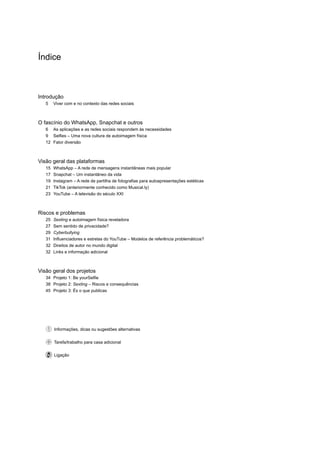 Índice
Introdução
5	 Viver com e no contexto das redes sociais
O fascínio do WhatsApp, Snapchat e outros
6	 As aplicações e as redes sociais respondem às necessidades
9	 Selfies – Uma nova cultura de autoimagem física
12	 Fator diversão
Visão geral das plataformas
15	 WhatsApp – A rede de mensagens instantâneas mais popular
17	 Snapchat – Um instantâneo da vida
19	 Instagram – A rede de partilha de fotografias para autoapresentações estéticas
21	 TikTok (anteriormente conhecido como Musical.ly)
23	 YouTube – A televisão do século XXI
Riscos e problemas
25	 Sexting e autoimagem física reveladora
27	 Sem sentido de privacidade?
29	 Cyberbullying
31	 Influenciadores e estrelas do YouTube – Modelos de referência problemáticos?
32	 Direitos de autor no mundo digital
32	 Links e informação adicional
Visão geral dos projetos
34	 Projeto 1: Be yourSelfie
38	 Projeto 2: Sexting – Riscos e consequências
45	 Projeto 3: És o que publicas
  Informações, dicas ou sugestões alternativas
  Tarefa/trabalho para casa adicional
  Ligação
 