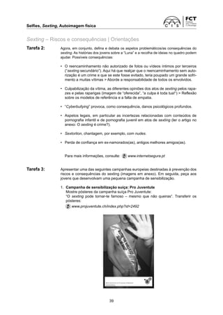 Selfies, Sexting, Autoimagem física	
39
Sexting – Riscos e consequências | Orientações
Tarefa 2:	
Agora, em conjunto, defina e debata os aspetos problemáticos/as consequências do
sexting. As histórias dos jovens sobre a “Luna” e a recolha de ideias no quadro podem
ajudar. Possíveis consequências:
	 •	
O reencaminhamento não autorizado de fotos ou vídeos íntimos por terceiros
(“sexting secundário”). Aqui há que realçar que o reencaminhamento sem auto-
rização é um crime e que se este fosse evitado, teria poupado um grande sofri-
mento a muitas vítimas  Aborde a responsabilidade de todos os envolvidos.
	 •	
Culpabilização da vítima, as diferentes opiniões dos atos de sexting pelos rapa-
zes e pelas raparigas (imagem de “oferecida”, “a culpa é toda tua!”)  Reflexão
sobre os modelos de referência e a falta de empatia.
	 •	
“Cyberbullying” provoca, como consequência, danos psicológicos profundos.
	 •	
Aspetos legais, em particular as incertezas relacionadas com conteúdos de
pornografia infantil e de pornografia juvenil em atos de sexting (ler o artigo no
anexo: O sexting é crime?).
	 •	
Sextortion, chantagem, por exemplo, com nudes.
	 •	
Perda de confiança em ex-namorados(as), antigos melhores amigos(as).
		 Para mais informações, consulte:  www.internetsegura.pt
Tarefa 3:	
Apresentar uma das seguintes campanhas europeias destinadas à prevenção dos
­
riscos e consequências do sexting (imagens em anexo). Em seguida, peça aos
jovens que desenvolvam uma pequena campanha de sensibilização.
	 1.	
Campanha de sensibilização suíça: Pro Juventute
		 Mostre pósteres da campanha suíça Pro Juventute:
		
“O sexting pode tornar-te famoso – mesmo que não queiras”. Transferir os
­
pósteres:
		
www.projuventute.ch/index.php?id=2492
 