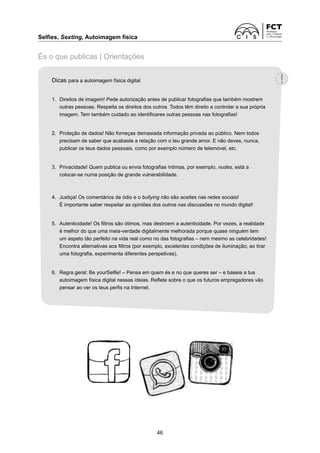 Selfies, Sexting, Autoimagem física	
46
És o que publicas | Orientações
Dicas para a autoimagem física digital
1.	 Direitos de imagem! Pede autorização antes de publicar fotografias que também mostrem
outras pessoas. Respeita os direitos dos outros. Todos têm direito a controlar a sua própria
imagem. Tem também cuidado ao identificares outras pessoas nas fotografias!
2.	 Proteção de dados! Não forneças demasiada informação privada ao público. Nem todos
precisam de saber que acabaste a relação com o teu grande amor. E não deves, nunca,
publicar os teus dados pessoais, como por exemplo número de telemóvel, etc.
3.	 Privacidade! Quem publica ou envia fotografias íntimas, por exemplo, nudes, está a
colocar-se numa posição de grande vulnerabilidade.
4.	 Justiça! Os comentários de ódio e o bullying não são aceites nas redes sociais!
	 É importante saber respeitar as opiniões dos outros nas discussões no mundo digital!
5. 	Autenticidade! Os filtros são ótimos, mas destroem a autenticidade. Por vezes, a realidade
é melhor do que uma meia-verdade digitalmente melhorada porque quase ninguém tem
um aspeto tão perfeito na vida real como no das fotografias – nem mesmo as celebridades!
Encontra alternativas aos filtros (por exemplo, ­
excelentes condições de iluminação; ao tirar
uma fotografia, experimenta diferentes perspetivas).
6.	 Regra geral: Be yourSelfie! – Pensa em quem és e no que queres ser – e baseia a tua
autoimagem física digital nessas ideias. Reflete sobre o que os futuros empregadores vão
pensar ao ver os teus perfis na ­
Internet.
 