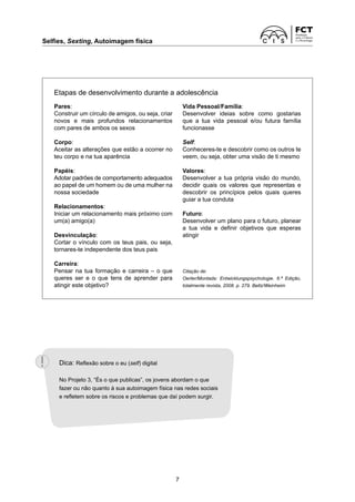 Selfies, Sexting, Autoimagem física	
7
Etapas de desenvolvimento durante a adolescência
Pares:
Construir um círculo de amigos, ou seja, criar
novos e mais profundos relacionamentos
com pares de ambos os sexos
Corpo:
Aceitar as alterações que estão a ocorrer no
teu corpo e na tua aparência
Papéis:
Adotar padrões de comportamento adequados
ao papel de um homem ou de uma mulher na
nossa sociedade
Relacionamentos:
Iniciar um relacionamento mais próximo com
um(a) amigo(a)
Desvinculação:
Cortar o vínculo com os teus pais, ou seja,
tornares-te independente dos teus pais
Carreira:
Pensar na tua formação e carreira – o que
queres ser e o que tens de aprender para
atingir este objetivo?
Vida Pessoal/Família:
Desenvolver ideias sobre como gostarias
que a tua vida pessoal e/ou futura família
funcionasse
Self:
Conheceres-te e descobrir como os outros te
veem, ou seja, obter uma visão de ti mesmo
Valores:
Desenvolver a tua própria visão do mundo,
decidir quais os valores que representas e
descobrir os princípios pelos quais queres
guiar a tua conduta
Futuro:
Desenvolver um plano para o futuro, planear
a tua vida e definir objetivos que esperas
atingir
Citação de:
Oerter/Montada: Entwicklungspsychologie. 6.ª Edição,
totalmente revista, 2008. p. 279. Beltz/Weinheim
Dica: Reflexão sobre o eu (self) digital
No Projeto 3, “És o que publicas”, os jovens abordam o que
fazer ou não quanto à sua autoimagem física nas redes sociais
e refletem sobre os riscos e problemas que daí podem surgir.
 