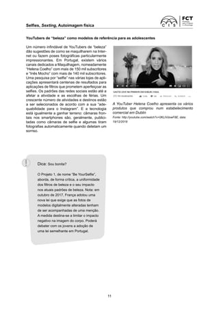 Selfies, Sexting, Autoimagem física
11
YouTubers de “beleza” como modelos de referência para as adolescentes
Um número infindável de YouTubers de “beleza”
dão sugestões de como se maquilharem na Inter-
net ou fazem poses fotográficas particularmente
impressionantes. Em Portugal, existem vários
­
canais dedicados a Maquilhagem, nomeadamente
“Helena Coelho” com mais de 150 mil subscritores
e “Inês Mocho” com mais de 140 mil subscritores.
Uma pesquisa por “selfie” nas várias lojas de apli-
cações apresentará centenas de resultados para
aplicações de filtros que prometem aperfeiçoar as
selfies. Os padrões das redes sociais estão até a
afetar a atividade e as escolhas de férias. Um
crescente número de atividades e destinos estão
a ser selecionados de acordo com a sua “ade­
quabilidade para o Instagram”. E a tecnologia
está igualmente a ganhar terreno: câmaras fron-
tais nos smartphones são, geralmente, publici­
tadas como câmaras de selfie e algumas tiram
fotografias automaticamente quando detetam um
sorriso.
A YouTuber Helena Coelho apresenta os vários
produtos que comprou num estabelecimento
­
comercial em Dublin
Fonte: http://youtube.com/watch?v=0KLtVdxwF8E, data:
19/12/2018
Dica: Sou bonita?
O Projeto 1, de nome “Be YourSelfie”,
aborda, de forma crítica, a uniformidade
dos filtros de beleza e o seu impacto
nos atuais padrões de beleza. Nota: em
outubro de 2017, França adotou uma
nova lei que exige que as fotos de
modelos digitalmente alteradas tenham
de ser acompanhadas de uma menção.
A medida destina-se a limitar o impacto
negativo na imagem do corpo. Poderá
debater com os jovens a adoção de
uma lei semelhante em Portugal.
 