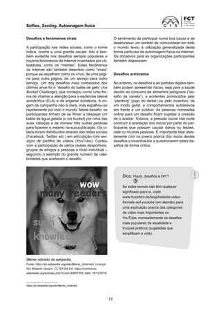 Selfies, Sexting, Autoimagem física
13
Desafios e fenómenos virais
A participação nas redes sociais, como o nome
indica, ocorre a uma grande escala. Isto é tam-
bém evidente nos desafios sempre populares e
noutros fenómenos da Internet inventados por uti-
lizadores, como os “memes”. Estes fenómenos
da Internet são também descritos como “virais”
porque se espalham como os vírus, de uma pági-
na para outra página, de um serviço para outro
serviço. Um dos desafios mais conhecidos dos
últimos anos foi o “desafio do balde de gelo” (Ice
Bucket Challenge), que começou como uma for-
ma de chamar a atenção para a esclerose lateral
amiotrófica (ELA) e de angariar donativos. A ori-
gem da campanha não é clara, mas espalhou-se
rapidamente por todo o mundo. Neste desafio, os
participantes tinham de se filmar a despejar um
balde de água gelada (o ice bucket) por cima das
suas cabeças e de nomear três outras pessoas
para fazerem o mesmo na sua publicação. Os ví-
deos foram distribuídos através das redes sociais
(Facebook, Twitter, etc.) em articulação com ser-
viços de partilha de vídeos (YouTube). Contou
com a participação de vários clubes desportivos,
grupos de amigos e pessoas a título individual –
seguindo o exemplo do grande número de cele-
bridades que aceitaram o desafio.
O sentimento de participar numa boa causa e de
desenvolver um sentido de comunidade em todo
o mundo levou à utilização generalizada desta
forma particular de autoimagem física na Internet.
Os donativos para as organizações participantes
também dispararam.
Desafios arriscados
No entanto, os desafios e as partidas digitais tam-
bém podem apresentar riscos, seja para a saúde
devido ao consumo de alimentos perigosos (“de-
safio da canela”), a acidentes provocados pelo
“planking” (jogo do deitar) ou pelo incentivo, de
um modo geral, a comportamentos autolesivos
em frente a um público. As pessoas nomeadas
online para um desafio ficam sujeitas à pressão
de o aceitar. Todavia, a pressão social não pode
conduzir à aceitação dos riscos por parte do par-
ticipante que possam causar danos ou lesões,
nele ou noutras pessoas. É importante falar aber-
tamente com os jovens acerca dos riscos destes
desafios e incentivá-los a questionarem estes de-
safios de forma crítica.
https://pt.wikipedia.org/wiki/Meme_(Internet)
Meme retirado da wikipedia.
Fonte: https://pt.wikipedia.org/wiki/Meme_(Internet), Licença:
Por Roberto Vasarri, CC BY-SA 4.0, https://commons.
wikimedia.org/w/index.php?curid=30697353, data: 19/12/2018
Dica: Hauls, desafios e DIY?
Se estes termos não têm qualquer
significado para si, visite
www.buzzbird.de/blog/beliebte-video-
formate-auf-youtube (em alemão) para
uma explicação acerca das categorias
de vídeo mais importantes no
YouTube, nomeadamente os desafios
mais populares da atualidade e
truques práticos (sugestões que
simplificam a vida).
 