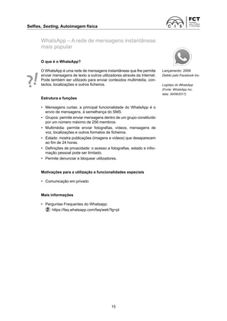 Selfies, Sexting, Autoimagem física
15
WhatsApp – A rede de mensagens instantâneas
mais popular
Lançamento: 2009
Detido pelo Facebook Inc.
Logótipo do WhatsApp
(Fonte: WhatsApp Inc,
data: 30/08/2017)
O que é o WhatsApp?
O WhatsApp é uma rede de mensagens instantâneas que lhe permite
enviar mensagens de texto a outros utilizadores através da Internet.
Pode também ser utilizado para enviar conteúdos multimédia, con-
tactos, localizações e outros ficheiros.
Estrutura e funções
• Mensagens curtas: a principal funcionalidade do WhatsApp é o
envio de mensagens, à semelhança do SMS.
• Grupos: permite enviar mensagens dentro de um grupo constituído
por um número máximo de 256 membros.
• Multimédia: permite enviar fotografias, vídeos, mensagens de
voz, localizações e outros formatos de ficheiros.
• Estado: mostra publicações (imagens e vídeos) que desaparecem
ao fim de 24 horas.
• Definições de privacidade: o acesso a fotografias, estado e infor-
mação pessoal pode ser limitado.
• Permite denunciar e bloquear utilizadores.
Motivações para a utilização e funcionalidades especiais
• Comunicação em privado
Mais informações
• Perguntas Frequentes do Whatsapp:
https://faq.whatsapp.com/faq/web?lg=pt
 