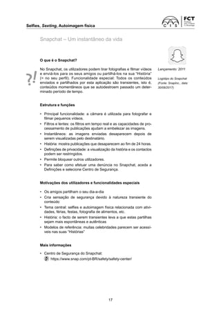 Selfies, Sexting, Autoimagem física
17
Snapchat – Um instantâneo da vida
O que é o Snapchat?
No Snapchat, os utilizadores podem tirar fotografias e filmar vídeos
e enviá-los para os seus amigos ou partilhá-los na sua “História”
(= no seu perfil). Funcionalidade especial: Todos os conteúdos
enviados e partilhados por esta aplicação são transientes, isto é,
conteúdos momentâneos que se autodestroem passado um deter-
minado período de tempo.
Estrutura e funções
• Principal funcionalidade: a câmara é utilizada para fotografar e
filmar pequenos vídeos.
• Filtros e lentes: os filtros em tempo real e as capacidades de pro-
cessamento de publicações ajudam a embelezar as imagens.
• Instantâneos: as imagens enviadas desaparecem depois de
­
serem visualizadas pelo destinatário.
• História: mostra publicações que desaparecem ao fim de 24 horas.
• Definições de privacidade: a visualização da história e os contactos
podem ser restringidos.
• Permite bloquear outros utilizadores.
• Para saber como efetuar uma denúncia no Snapchat, aceda a
Definições e selecione Centro de Segurança.
Motivações dos utilizadores e funcionalidades especiais
• Os amigos partilham o seu dia-a-dia
• Cria sensação de segurança devido à natureza transiente do
­
conteúdo
• Tema central: selfies e autoimagem física relacionada com ativi-
dades, férias, festas, fotografia de alimentos, etc.
• História: o facto de serem transientes leva a que estas partilhas
sejam mais espontâneas e autênticas
• Modelos de referência: muitas celebridades parecem ser acessí-
veis nas suas “Histórias”
Mais informações
• Centro de Segurança do Snapchat:
https://www.snap.com/pt-BR/safety/safety-center/
Lançamento: 2011
Logótipo do Snapchat
(Fonte: SnapInc., data:
30/08/2017)
 