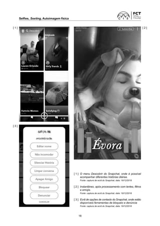 Selfies, Sexting, Autoimagem física
18
[ 1 ]
[ 3 ]
[ 2 ]
[ 1 ]	
O menu Descobrir do Snapchat, onde é possível
acompanhar diferentes histórias diárias.
Fonte: captura de ecrã do Snapchat, data: 19/12/2018
[ 2 ]	
Instantâneo, após processamento com lentes, filtros
e emojis.
Fonte: captura de ecrã do Snapchat, data: 19/12/2018
[ 3 ]	
Ecrã de opções de contacto do Snapchat, onde estão
disponíveis ferramentas de bloqueio e denúncia
Fonte: captura de ecrã do Snapchat, data: 19/12/2018
 