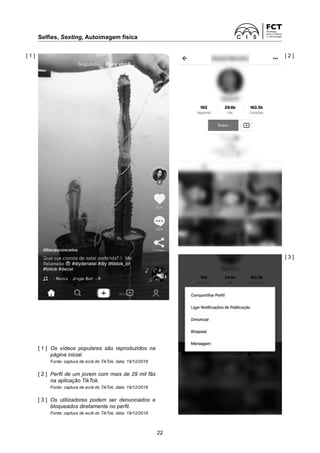 Selfies, Sexting, Autoimagem física
22
[ 1 ]	
Os vídeos populares são reproduzidos na
página inicial.
Fonte: captura de ecrã do TikTok, data: 19/12/2018
[ 2 ]	
Perfil de um jovem com mais de 29 mil fãs
na aplicação TikTok.
Fonte: captura de ecrã do TikTok, data: 19/12/2018
[ 3 ]	
Os utilizadores podem ser denunciados e
bloqueados diretamente no perfil.
Fonte: captura de ecrã do TikTok, data: 19/12/2018
[ 1 ]
[ 3 ]
[ 2 ]
 