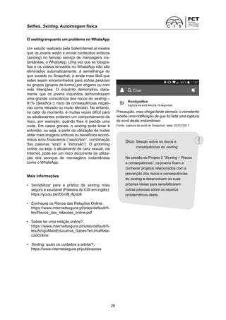 Selfies, Sexting, Autoimagem física
26
Precaução, mas chega tarde demais: o remetente
recebe uma notificação de que foi feita uma captura
de ecrã deste instantâneo.
Fonte: captura de ecrã do Snapchat, data: 03/07/2017
O sexting enquanto um problema no WhatsApp
Um estudo realizado pela Saferinternet.at mostra
que os jovens estão a enviar conteúdos eróticos
(sexting) no famoso serviço de mensagens ins-
tantâneas, o WhatsApp. Uma vez que as fotogra-
fias e os vídeos enviados no WhatsApp não são
eliminados automaticamente, à semelhança do
que sucede no Snapchat, é ainda mais fácil que
estes sejam encaminhados para outras pessoas
ou grupos (grupos de turma) por engano ou com
más intenções. O inquérito demonstrou clara-
mente que os jovens inquiridos demonstravam
uma grande consciência dos riscos do sexting –
81% classifica o risco de consequências negati-
vas como elevado ou muito elevado. No entanto,
no calor do momento, é muitas vezes difícil para
os adolescentes evitarem um comportamento de
risco, por exemplo, quando lhes é pedida uma
nude. Em casos graves, o sexting pode levar à
extorsão, ou seja, a partir da utilização de nudes
obter mais imagens eróticas ou benefícios econó-
micos e/ou financeiros (“sextortion”, combinação
das palavras “sexo” e “extorsão”). O grooming
o­nline, ou seja, o aliciamento de cariz sexual, via
Internet, pode ser um risco decorrente da utiliza-
ção dos serviços de mensagens instantâneas
como o WhatsApp.
Mais informações
• Sensibilizar para a prática de sexting mais
­
seguro e saudável (Palestra do CIS em inglês):
https://youtu.be/ZXm8l_8pdJ8
• Conheces os Riscos das Relações Online:
https://www.internetsegura.pt/sites/default/fi-
les/Riscos_das_relacoes_online.pdf
• Sabes ter uma relação online?:
https://www.internetsegura.pt/sites/default/fi-
les/ArtigoMaisEducativa_SabesTerUmaRela-
caoOnline
• Sexting: quais os cuidados a adotar?:
https://www.internetsegura.pt/publicacoes
Captura de ecrã feita há 16 segundos.
Dica: 
Sessão sobre os riscos e
consequências do sexting
Na sessão do Projeto 2 “Sexting – Riscos
e consequências”, os jovens ficam a
conhecer projetos relacionados com a
prevenção dos riscos e consequências
do sexting e desenvolvem as suas
próprias ideias para sensibilizarem
outras pessoas sobre os aspetos
problemáticos deste.
 