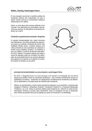 Selfies, Sexting, Autoimagem física
28
É uma situação recorrente. A partilha pública de
conteúdos oferece aos cyberbullies um alvo a
atacar, sendo comuns os comentários maldosos
relacionados com selfies.
Assim, a conta deve estar sempre definida como
“privada” nas definições de privacidade. Isto ga-
rante que apenas os utilizadores autorizados po-
derão ver o perfil.
Conteúdo supostamente transiente: Snapchat
A suposta transitoriedade dos snaps transmite
aos utilizadores uma falsa sensação de seguran-
ça e leva-os a publicar conteúdos de forma mais
irrefletida. Muitas vezes, a história oferece uma
visão profunda da vida quotidiana do utilizador e
revela muitos detalhes privados. O problema é
que, por defeito, o perfil do Snapchat está defini-
do como “público” e qualquer pessoa que saiba o
nome de utilizador pode ver a história. As defini-
ções de privacidade devem ser sempre alteradas
para garantir que apenas os contactos do utiliza-
dor podem ter acesso ao seu perfil.
princípio da transitoriedade na comunicação e autoimagem física
Em 2011, o Snapchat iniciou um novo percurso e foi pioneiro na introdução de uma forma
especial de partilha. Todos os conteúdos partilhados – quer enviados diretamente (snaps) ou
partilhados na história – acabariam por desaparecer do telemóvel do remetente e do telemó-
vel do destinatário. A duração pode ser definida pelo remetente.
Obteve um grande êxito e muitos outros operadores seguiram o seu exemplo: a começar pelo
Instagram (“História”), WhatsApp (“Estado”), Facebook (“História”) e o Facebook Messenger
(“História”), um a um, todos os serviços detidos pela Facebook Inc. aderiram à onda da tran-
sitoriedade. Embora o sucesso seja, atualmente, maior no Instagram do que no Snapchat,
este método de partilha teve pouca adesão por parte do Facebook e do WhatsApp.
 