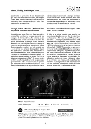 Selfies, Sexting, Autoimagem física
30
Geralmente, os operadores do site desconhecem
que eles, enquanto administradores, são respon-
sáveis pelos conteúdos e que podem ser respon-
sabilizados pelos conteúdos de ódio e pelos com-
portamentos ameaçadores.
Tellonym, Ask.fm e YouTube – Partilhado ano-
nimamente, intimidado anonimamente
As plataformas como Tellonym, Sarahah, Ask.fm
ou YouTube permitem às pessoas comentar pu-
blicações de forma anónima. No entanto, os co-
mentários tanto podem ser insultuosos como elo-
giosos. Atualmente, o Tellonym é uma aplicação
alemã popular que permite aos utilizadores publi-
carem comentários de forma anónima. Os utiliza-
dores registados recebem um link pessoal que
podem enviar aos amigos. Estes podem depois
dar feedback na forma de “tells”. Importante: se
responder a estes tells, estes serão visíveis publi-
camente! Os utilizadores do Tellonym devem, por
isso, alterar a sua definição no campo “Perfil loca-
lizável na pesquisa” para “Não”. Os jovens devem
também escolher cuidadosamente as pessoas a
quem enviam o link e ponderar quais as opiniões
que realmente valorizam. O Tellonym não é o pri-
meiro portal deste tipo. Há algum tempo, o Ask.fm
e o iShareGossip chamaram a atenção com con-
ceitos semelhantes. Neste contexto, seria inte-
ressante permitir aos jovens que debatessem as
vantagens e desvantagens do feedback anónimo
ou o tema geral do anonimato na Internet.
Secções de comentários:Um local para o ódio
e para a crítica cáustica
O ódio e a crítica cáustica nas secções de
­
comentários não são raros nos dias de hoje. Cam-
panhas como o “No Hate Speech Movement” ou
leis como a Lei de Aplicação na Rede alemã (Net-
zwerkdurchsetzungsgesetz, saiba mais em https://
www.dw.com/pt-br/lei-contra-discurso-de-
-%C3%B3dio-na-internet-entra-em-vigor-na-
-alemanha/a-41996447) que obriga os operadores
a remover conteúdos de ódio de forma mais rápida
e consistente, reforçam a importância do proble-
ma. A funcionalidade de comentários do YouTube,
em particular, é muitas vezes utilizada indevida-
mente para gerar discussões e intimidação. Os
utilizadores sentem-se menos inibidos no estado
de anonimato e são mais suscetíveis de fazer co-
mentários cruéis e pejorativos. Até mesmo conver-
sas que comecem normalmente podem escalar e
terminar em insultos e comentários de ódio.
APAV lança o movimento “Respect Battles”, como parte do projeto Ódio Nunca Mais.
Fonte: captura de ecrã do YouTube, APAV|Associação Portuguesa de Apoio à Vítima, https://www.
youtube.com/watch?v=2jBMsXmarVA, data: 19/12/2018
 