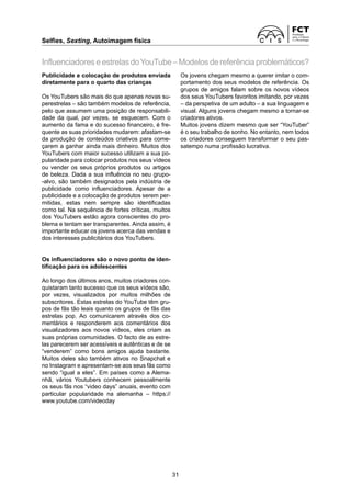 Selfies, Sexting, Autoimagem física
31
Publicidade e colocação de produtos enviada
diretamente para o quarto das crianças
Os YouTubers são mais do que apenas novas su-
perestrelas – são também modelos de referência,
pelo que assumem uma posição de responsabili-
dade da qual, por vezes, se esquecem. Com o
aumento da fama e do sucesso financeiro, é fre-
quente as suas prioridades mudarem: afastam-se
da produção de conteúdos criativos para come-
çarem a ganhar ainda mais dinheiro. Muitos dos
YouTubers com maior sucesso utilizam a sua po-
pularidade para colocar produtos nos seus vídeos
ou vender os seus próprios produtos ou artigos
de beleza. Dada a sua influência no seu grupo-
-alvo, são também designados pela indústria de
publicidade como influenciadores. Apesar de a
publicidade e a colocação de produtos serem per-
mitidas, estas nem sempre são identificadas
como tal. Na sequência de fortes críticas, muitos
dos YouTubers estão agora conscientes do pro-
blema e tentam ser transparentes. Ainda assim, é
importante educar os jovens acerca das vendas e
dos interesses publicitários dos YouTubers.
Os influenciadores são o novo ponto de iden-
tificação para os adolescentes
Ao longo dos últimos anos, muitos criadores con-
quistaram tanto sucesso que os seus vídeos são,
por vezes, visualizados por muitos milhões de
subscritores. Estas estrelas do YouTube têm gru-
pos de fãs tão leais quanto os grupos de fãs das
estrelas pop. Ao comunicarem através dos co-
mentários e responderem aos comentários dos
visualizadores aos novos vídeos, eles criam as
suas próprias comunidades. O facto de as estre-
las parecerem ser acessíveis e autênticas e de se
“venderem” como bons amigos ajuda bastante.
Muitos deles são também ativos no Snapchat e
no Instagram e apresentam-se aos seus fãs como
sendo “igual a eles”. Em países como a Alema-
nhã, vários Youtubers conhecem pessoalmente
os seus fãs nos “video days” anuais, evento com
particular popularidade na alemanha – https://
www.youtube.com/videoday
InfluenciadoreseestrelasdoYouTube–Modelosdereferênciaproblemáticos?
Os jovens chegam mesmo a querer imitar o com-
portamento dos seus modelos de referência. Os
grupos de amigos falam sobre os novos vídeos
dos seus YouTubers favoritos imitando, por vezes
– da perspetiva de um adulto – a sua linguagem e
visual. Alguns jovens chegam mesmo a tornar-se
criadores ativos.
Muitos jovens dizem mesmo que ser “YouTuber”
é o seu trabalho de sonho. No entanto, nem todos
os criadores conseguem transformar o seu pas-
satempo numa profissão lucrativa.
 