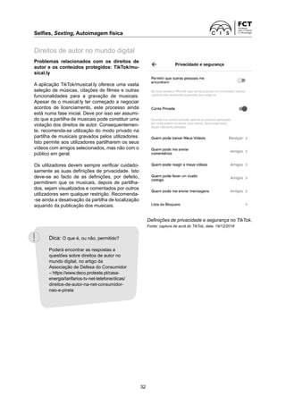 Selfies, Sexting, Autoimagem física
32
Problemas relacionados com os direitos de
autor e os conteúdos protegidos: TikTok/mu-
sical.ly
A aplicação TikTok/musical.ly oferece uma vasta
seleção de músicas, citações de filmes e outras
funcionalidades para a gravação de musicais.
Apesar de o musical.ly ter começado a negociar
acordos de licenciamento, este processo ainda
está numa fase inicial. Deve por isso ser assumi-
do que a partilha de musicais pode constituir uma
violação dos direitos de autor. Consequentemen-
te, recomenda-se utilização do modo privado na
partilha de musicais gravados pelos utilizadores.
Isto permite aos utilizadores partilharem os seus
vídeos com amigos selecionados, mas não com o
público em geral.
Os utilizadores devem sempre verificar cuidado-
samente as suas definições de privacidade. Isto
deve-se ao facto de as definições, por defeito,
permitirem que os musicais, depois de partilha-
dos, sejam visualizados e comentados por outros
utilizadores sem qualquer restrição. Recomenda-
-se ainda a desativação da partilha de localização
aquando da publicação dos musicais.
Direitos de autor no mundo digital
Definições de privacidade e segurança no TikTok.
Fonte: captura de ecrã do TikTok, data: 19/12/2018
Dica: O que é, ou não, permitido?
Poderá encontrar as respostas a
questões sobre direitos de autor no
mundo digital, no artigo da
Associação de Defesa do Consumidor
– https://www.deco.proteste.pt/casa-
energia/tarifarios-tv-net-telefone/dicas/
direitos-de-autor-na-net-consumidor-
nao-e-pirata
 