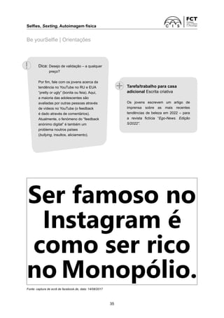 Selfies, Sexting, Autoimagem física
35
Be yourSelfie | Orientações
Ser famoso no
Instagram é
como ser rico
no Monopólio.
Fonte: captura de ecrã de facebook.de, data: 14/08/2017
Tarefa/trabalho para casa
adicional Escrita criativa
Os jovens escrevem um artigo de
imprensa sobre as mais recentes
tendências de beleza em 2022 – para
a revista fictícia “Ego-News. Edição
5/2022”.
Dica: 
Desejo de validação – a qualquer
preço?
Por fim, fale com os jovens acerca da
tendência no YouTube no RU e EUA
“pretty or ugly” (bonita ou feia). Aqui,
a maioria das adolescentes são
avaliadas por outras pessoas através
de vídeos no YouTube (o feedback
é dado através de comentários).
Atualmente, o fenómeno do “feedback
anónimo digital” é também um
problema noutros países
(bullying, insultos, aliciamento).
 