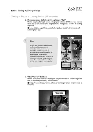 Selfies, Sexting, Autoimagem física
40
Sexting – Riscos e consequências | Orientações
2.	
Memes de reação do Reino Unido: aplicação “Zipit”
		
Mostre a aplicação “zipit” criada pelo projeto britânico ChildLine. Isto oferece
ideias aos jovens sobre como reagir de forma inteligente a pedidos de sexting
explícitos.
		www.childline.org.uk/info-advice/bullying-abuse-safety/online-mobile-safe-
ty/sexting/zipit-app/
3.	
Vídeo “Forever” da Irlanda
		
Mostre o anúncio “Forever” criado pelo projeto irlandês de sensibilização da
web, o Webwise (em inglês), disponível em:
		 http://www.watchyour-space.ie/forever-campaign/ (mais informações e
materiais)
Dica:
Sugira aos jovens que transfiram
as imagens da “Galeria” da
aplicação para a memória de
armazenamento de fotografias do
smartphone. Se se virem
confrontados com uma situação de
sexting indesejado, podem agora
enviar uma imagem em resposta.
 