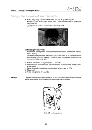 Selfies, Sexting, Autoimagem física
41
Sexting – Riscos e consequências | Orientações
4.	
Vídeo “Reputação Online” do Centro Internet Segura Português
		
Mostre o vídeo “Reputação” criado pelo Centro Internet Segura Português
disponível em:
		
https://www.youtube.com/watch?v=HgnsfwTQV2A
Instruções para os jovens:
		
Planeiem a vossa própria atividade/campanha/materiais informativos sobre o
tema “Sexting
		
– Riscos e consequências”. Existem cinco opções, de “a” a “e”. Escolham a que
vos interessa e formem grupos. Têm 30 minutos. Em seguida, apresentem os
vossos resultados ao grupo.
a.	
Folheto informativo, 2 páginas (folha A4 dobrada)
b.	
Apresentação: apresentação em PowerPoint, 3 diapositivos (computador,
­
PowerPoint)
c. 	
Meme de reação (gerador de memes, tablet, smartphone ou PC)
d.	
Póster (A3)
e.	
Vídeo smartphone, 30 segundos
Reforço	
Os jovens apresentam os seus resultados ao grupo. Pode ainda pensar em formas de
alargar a campanha, de modo a torná-la acessível à sua comunidade.
Fonte: www.handysektor.de
 