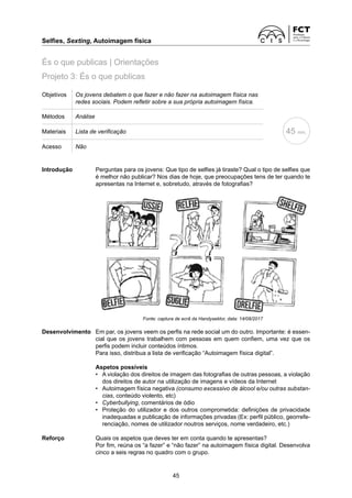 Selfies, Sexting, Autoimagem física
45
Objetivos Os jovens debatem o que fazer e não fazer na autoimagem física nas
redes sociais. Podem refletir sobre a sua própria autoimagem física.
Métodos Análise
Materiais Lista de verificação
Acesso Não
Introdução	
Perguntas para os jovens: Que tipo de selfies já tiraste? Qual o tipo de selfies que
é melhor não publicar? Nos dias de hoje, que preocupações tens de ter quando te
apresentas na Internet e, sobretudo, através de fotografias?
45 min.
Projeto 3: És o que publicas
És o que publicas | Orientações
Fonte: captura de ecrã da Handysektor, data: 14/08/2017
Desenvolvimento	
Em par, os jovens veem os perfis na rede social um do outro. Importante: é essen-
cial que os jovens trabalhem com pessoas em quem confiem, uma vez que os
perfis podem incluir conteúdos íntimos.
Para isso, distribua a lista de verificação “Autoimagem física digital”.
Aspetos possíveis
• 	
A violação dos direitos de imagem das fotografias de outras pessoas, a violação
dos direitos de autor na utilização de imagens e vídeos da Internet
• 	
Autoimagem física negativa (consumo excessivo de álcool e/ou outras substan-
cias, conteúdo violento, etc)
• Cyberbullying, comentários de ódio
• 	
Proteção do utilizador e dos outros comprometida: definições de privacidade
inadequadas e publicação de informações privadas (Ex: perfil público, georrefe-
renciação, nomes de utilizador noutros serviços, nome verdadeiro, etc.)
Reforço	
Quais os aspetos que deves ter em conta quando te apresentas?
	
Por fim, reúna os “a fazer” e “não fazer” na autoimagem física digital. Desenvolva
cinco a seis regras no quadro com o grupo.
 