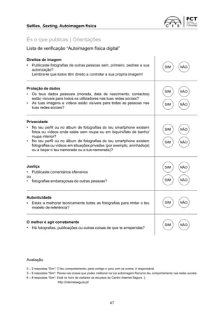 Selfies, Sexting, Autoimagem física
47
És o que publicas | Orientações
Lista de verificação “Autoimagem física digital”
Direitos de imagem
• Publicaste fotografias de outras pessoas sem, primeiro, pedires a sua
autorização?
Lembra-te que todos têm direito a controlar a sua própria imagem!
SIM NÃO
Proteção de dados
• Os teus dados pessoais (morada, data de nascimento, contactos)
­
estão visíveis para todos os utilizadores nas tuas redes sociais?
• As tuas imagens e vídeos estão visíveis para todas as pessoas nas
tuas redes sociais?
SIM NÃO
SIM NÃO
Privacidade
• No teu perfil ou no álbum de fotografias do teu smartphone existem
fotos ou vídeos onde estás sem roupa ou em biquíni/fato de banho/
roupa interior?
• No teu perfil ou no álbum de fotografias do teu smartphone existem
fotografias ou vídeos em situações privadas (por exemplo, aninhado(a)
ou a beijar o teu namorado ou a tua namorada)?
SIM NÃO
SIM NÃO
Justiça
• Publicaste comentários ofensivos
ou
• fotografias embaraçosas de outras pessoas?
SIM NÃO
SIM NÃO
Autenticidade
• Estás a melhorar tecnicamente todas as fotografias para imitar o teu
modelo de referência?
SIM NÃO
O melhor é agir corretamente
• Há fotografias, publicações ou outras coisas de que te arrependas?
SIM NÃO
Avaliação
0 – 2 respostas “Sim”: O teu comportamento, para contigo e para com os outros, é responsável.
3 – 5 respostas “Sim”: Pensa nas coisas que podes melhorar na tua autoimagem física/no teu comportamento nas redes sociais.
6 – 8 respostas “Sim”: Está na hora de visitares os recursos do Centro Internet Segura :) :
http://internetsegura.pt/
 