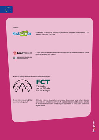 A versão Portuguesa deste Manual foi adaptada pelo:
Klicksafe é o Centro de Sensibilização alemão integrado no Programa CEF
Telecom da União Europeia.
E-mail: internetsegura@fct.pt
www.internetsegura.pt
Editora:
É uma agência independente que trata de questões relacionadas com a vida
quotidiana digital dos jovens.
O Centro Internet Segura tem por missão desenvolver uma cultura de uso
responsável e consciente da Internet, capacitando os cidadãos para a tomada
de decisões informadas e contribuir para o combate às condutas e conteúdos
ilegais online.
 