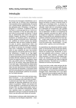 Selfies, Sexting, Autoimagem física
5
Introdução
Viver com e no contexto das redes sociais
Os serviços de mensagens instantâneas e as re-
des sociais são os serviços para smartphones
mais populares entre os adolescentes. De acordo
com o estudo alemão JIM-Studie 2016, no Top 4
das aplicações está o WhatsApp, o Instagram, o
Snapchat e o Facebook. A plataforma de vídeo
YouTube é a única que goza de um nível de su-
cesso comparável. O foco de todos estes servi-
ços incide na comunicação via Internet. É natural
que os adolescentes dos nossos dias queiram
partilhar imagens otimizadas na expectativa de
receberem um feedback positivo. As estrelas da
Internet, também conhecidas como “influenciado-
res”, partilham do mesmo sucesso das estrelas
da televisão. Além de serem modelos de referên-
cia para os jovens, proporcionam ainda uma
grande diversão e entretenimento. Os adolescen-
tes utilizam os serviços de mensagens instantâ-
neas como o WhatsApp não só para conversar
sobre os seus trabalhos de casa, mas também
para organizar uma grande parte da sua vida so-
cial. Geralmente, a criação de um “ego digital”
pode ser considerada como uma tarefa adicional
no desenvolvimento dos jovens do século XXI. O
jornalista Michalis Pantelouris descreve este fe-
nómeno da seguinte forma: “No Instagram, todos
são o seu próprio porta-voz” (SZ-Magazine, Edi-
ção 37/16). No entanto, estas redes também têm
o seu lado negro: desde problemas relacionados
com a privacidade, cyberbullying e violação de di-
reitos de autor decorrente do reencaminhamento
não autorizado de fotografias, à exposição online
sob forma sexualizada e ao incitamento à compra
através da apresentação subliminar de produtos
por YouTubers famosos.
Compreender a forma como estes serviços popu-
lares funcionam – o seu enquadramento, bem
como as motivações dos jovens para os adotar –
é essencial para fazer face aos desafios que a
utilização de diferentes plataformas cria nas es-
colas e no quotidiano. Todavia, nem sempre é fá-
cil estar atualizado: à semelhança da maioria dos
serviços Web, as redes sociais podem evoluir e
mudar a uma velocidade extraordinária. Assisti-
mos, repetidas vezes, ao surgimento de novas
aplicações e serviços e à perda da importância de
outros, que até então eram líderes de mercado.
Muitas destas mudanças estão relacionadas com
os avanços nas tecnologias subjacentes – smar-
tphones mais potentes, melhores câmaras, maior
largura de banda no acesso à Internet móvel. À
medida que a tecnologia evolui, os serviços mu-
dam para novos dispositivos e novas formas de
utilização: desde sites em computadores pesso-
ais a aplicações em smartphones, até à partilha
de texto e imagens a vídeos em direto filmados
com os telemóveis. Os filtros e os programas de
edição integrados permitem-nos agora otimizar
as imagens em segundos. O acesso às redes de
dados móveis permite aos utilizadores publicar e
publicitar conteúdos pessoais de forma mais rápi-
da – muitas vezes sem pensarem nas eventuais
consequências. Uma das expressões mais co-
muns nos nossos dias, “sempre ligado” – ou seja,
sempre online – ganhou uma nova dimensão.
As expectativas dos utilizadores também aumen-
taram: os serviços têm de ser ainda mais rápidos,
fáceis de usar e gratuitos. Devem também ser uti-
lizáveis em qualquer local. Atualmente, os servi-
ços mais populares entre os jovens, e sobre os
quais incidem estes materiais, cumprem todos
estes requisitos. E embora os meios digitais apa-
rentem ser bastante diversificados, na verdade,
estão muito concentrados nas mãos de algumas
grandes empresas. Tal poderá ser um problema,
sobretudo em termos de privacidade.
O que é que torna, então, estes serviços tão fas-
cinantes e porque é que os jovens estão tão entu-
siasmados com a sua utilização? Que questões
se lhes deparam, em termos de privacidade e au-
toimagem física, relacionadas com a sua utiliza-
ção? Esperamos que as páginas seguintes ofere-
çam algumas ideias inspiradoras para debater
estes temas.
 