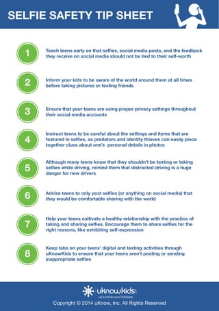 SELFIE SAFETY TIP SHEET 
1 they receive on social media should not be tied to their self-worth 
Teach teens early on that selfies, social media posts, and the feedback 
Cyberbulling Unplugge 
2 before taking pictures or texting friends 
3 their social media accounts 
Spot it 
Inform your kids to be aware of the world around them at all times 
Ensure that your teens are using proper privacy settings throughout 
Instruct teens to be careful about the settings and items that are 
featured in selfies, as predators and identity thieves can easily piece 
together clues about one’s personal details in photos 4 
Although many teens know that they shouldn’t be texting or taking 
selfies while driving, remind them that distracted driving is a huge 
danger for new drivers 5 
Deal with it 
Cyberbullying is the use of Internet technologies to tease, humiliate, and 
harass someone. It might be mean text messages sent at all hours of 
the day, or degrading comments about someone posted to a website. 
Cyberbullying can have devastating effects on children, so learn about 
the issue and how to help your child deal with it. 
A child who is being cyberbullied may: 
Avoid using computers, and other technological devices 
Appear stressed when receiving an e-mail, instant message or text. 
Withdraw from family and friends 
Act reluctant to attend school and social events 
Avoid conversations about computer use 
Exhibit signs of low self-esteem including depression and / or fear 
Have declining grades 
Stop eating or sleeping 
In serious cases, consider suicide 
6 they would be comfortable sharing with the world 
Advise teens to only post selfies (or anything on social media) that 
Help your teens cultivate a healthy relationship with the practice of 
taking and sharing selfies. Encourage them to share selfies for the 
right reasons, like exhibiting self-expression 7 
Ask your child 
Has anyone ever been mean with you online? How did you respond? 
Have you ever been mean to anyone online? Why? 
Is it OK to forward a text message making fun of someone? Why or 
why not? Do you know you school’s policy on bullying? 
Which teacher would you talk to if you were being bullied? 
Talk about it 
If your chid is being bullied, teach them too: 
Not respond 
Save the evidence 
Report it to the website and/or internet service provider 
Also you should 
Meet with school administrators to discuss a plan of action and 
their bullying/cyberbullying policy 
Talk about the situation with the bully’s parents 
Keep tabs on your teens’ digital and texting activities through 
uKnowKids to ensure that your teens aren’t posting or sending 
inappropriate selfies 8 
uKnowKids.com/TipSheets 
